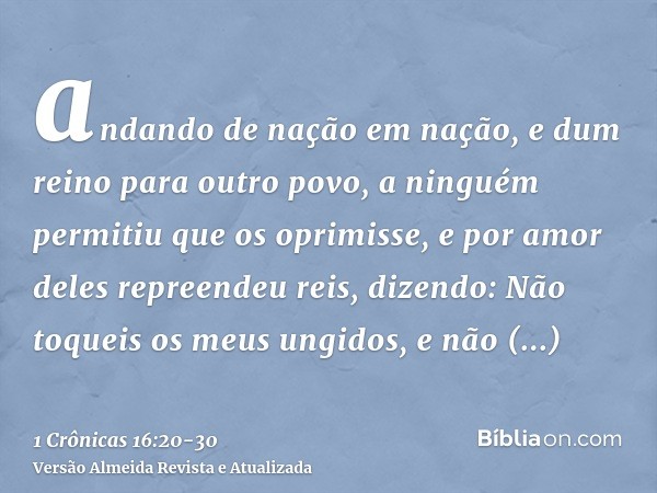 andando de nação em nação, e dum reino para outro povo,a ninguém permitiu que os oprimisse, e por amor deles repreendeu reis,dizendo: Não toqueis os meus ungido