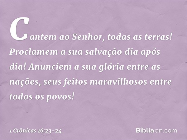 "Cantem ao Senhor, todas as terras!
Proclamem a sua salvação dia após dia! Anunciem a sua glória entre as nações,
seus feitos maravilhosos
entre todos os povos!