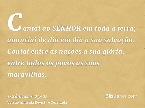 Cantai ao SENHOR em toda a terra; anunciai de dia em dia a sua salvação.Contai entre as nações a sua glória, entre todos os povos as suas maravilhas.