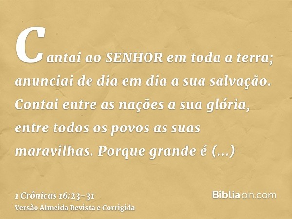 Cantai ao SENHOR em toda a terra; anunciai de dia em dia a sua salvação.Contai entre as nações a sua glória, entre todos os povos as suas maravilhas.Porque gran