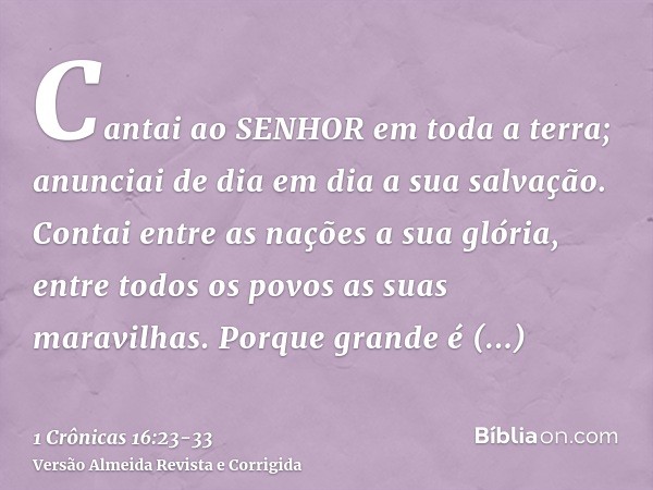 Cantai ao SENHOR em toda a terra; anunciai de dia em dia a sua salvação.Contai entre as nações a sua glória, entre todos os povos as suas maravilhas.Porque gran