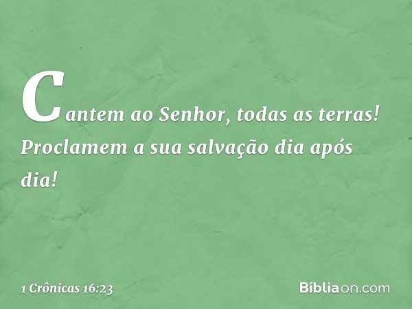 "Cantem ao Senhor, todas as terras!
Proclamem a sua salvação dia após dia! -- 1 Crônicas 16:23