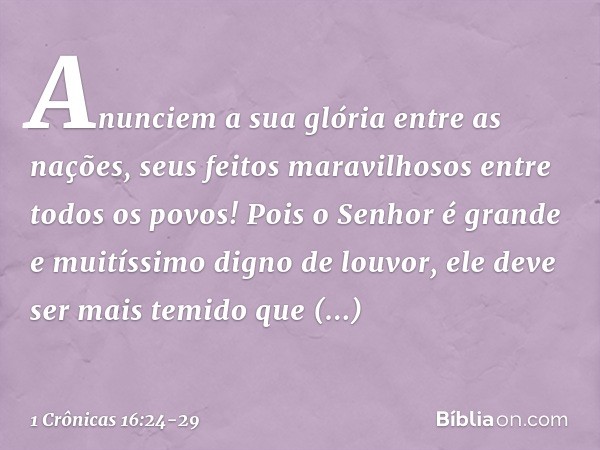 Anunciem a sua glória entre as nações,
seus feitos maravilhosos
entre todos os povos! Pois o Senhor é grande
e muitíssimo digno de louvor,
ele deve ser mais tem