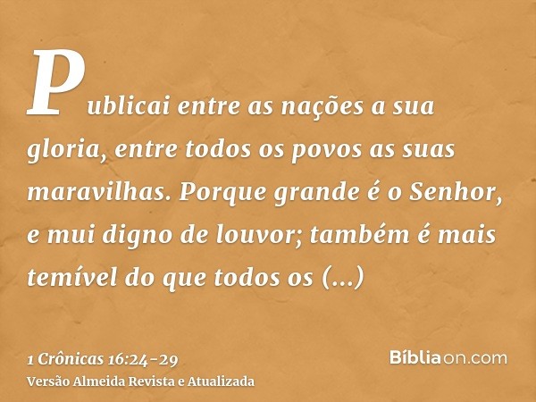 Publicai entre as nações a sua gloria, entre todos os povos as suas maravilhas.Porque grande é o Senhor, e mui digno de louvor; também é mais temível do que tod