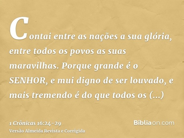 Contai entre as nações a sua glória, entre todos os povos as suas maravilhas.Porque grande é o SENHOR, e mui digno de ser louvado, e mais tremendo é do que todo