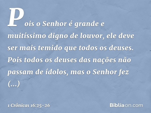 Pois o Senhor é grande
e muitíssimo digno de louvor,
ele deve ser mais temido
que todos os deuses. Pois todos os deuses das nações
não passam de ídolos,
mas o S