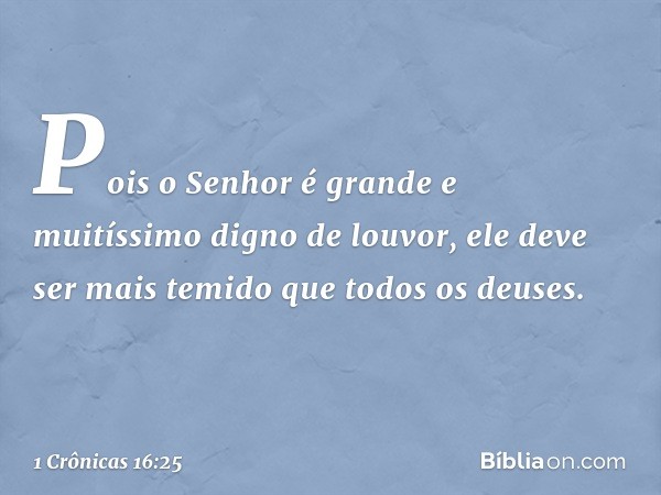 Pois o Senhor é grande
e muitíssimo digno de louvor,
ele deve ser mais temido
que todos os deuses. -- 1 Crônicas 16:25