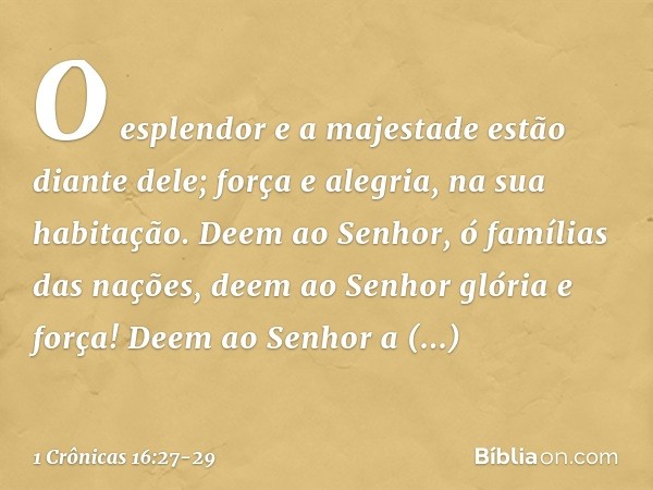 O esplendor e a majestade
estão diante dele;
força e alegria, na sua habitação. Deem ao Senhor,
ó famílias das nações,
deem ao Senhor glória e força! Deem ao Se