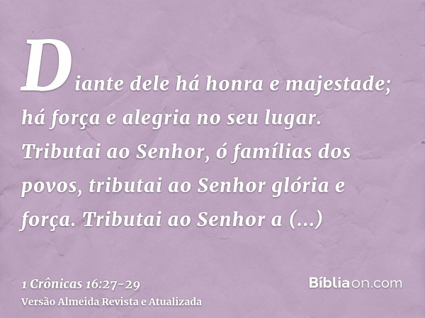 Diante dele há honra e majestade; há força e alegria no seu lugar.Tributai ao Senhor, ó famílias dos povos, tributai ao Senhor glória e força.Tributai ao Senhor