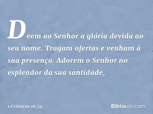 Deem ao Senhor
a glória devida ao seu nome.
Tragam ofertas
e venham à sua presença.
Adorem o Senhor
no esplendor da sua santidade, -- 1 Crônicas 16:29