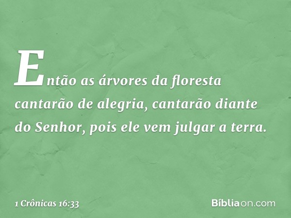 Então as árvores da floresta
cantarão de alegria,
cantarão diante do Senhor,
pois ele vem julgar a terra. -- 1 Crônicas 16:33