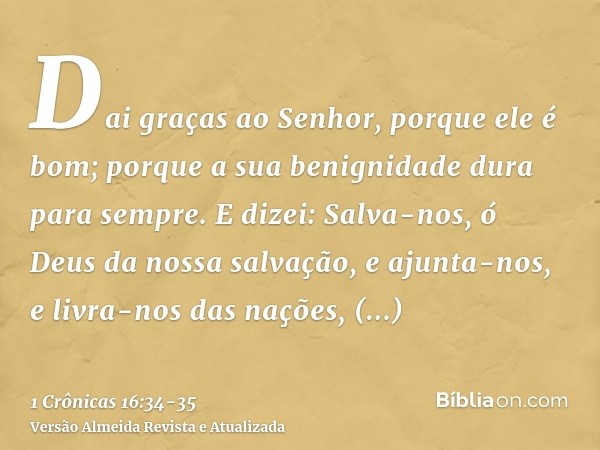 Dai graças ao Senhor, porque ele é bom; porque a sua benignidade dura para sempre.E dizei: Salva-nos, ó Deus da nossa salvação, e ajunta-nos, e livra-nos das na