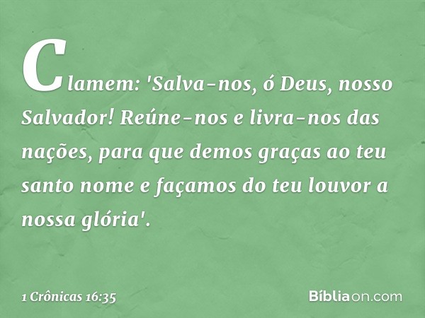 Clamem: 'Salva-nos, ó Deus,
nosso Salvador!
Reúne-nos e livra-nos das nações,
para que demos graças
ao teu santo nome
e façamos do teu louvor a nossa glória'. -