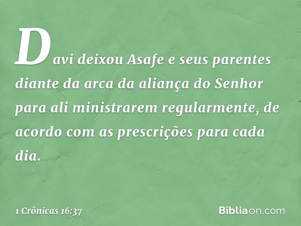 Davi deixou Asafe e seus parentes diante da arca da aliança do Senhor para ali ministrarem regularmente, de acordo com as prescrições para cada dia. -- 1 Crônic