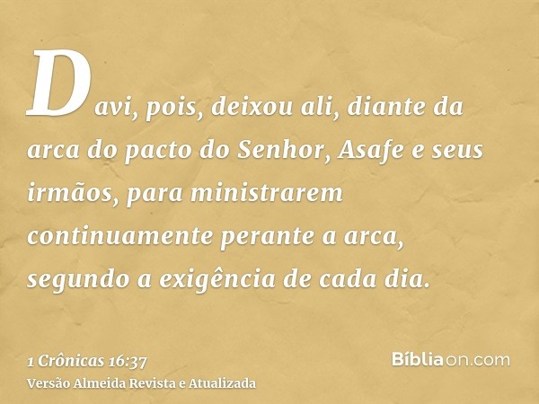 Davi, pois, deixou ali, diante da arca do pacto do Senhor, Asafe e seus irmãos, para ministrarem continuamente perante a arca, segundo a exigência de cada dia.