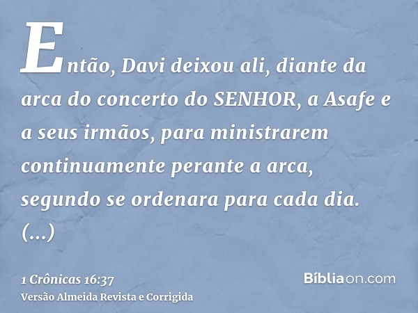 Então, Davi deixou ali, diante da arca do concerto do SENHOR, a Asafe e a seus irmãos, para ministrarem continuamente perante a arca, segundo se ordenara para c