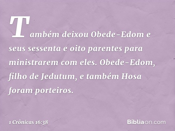 Também deixou Obede-Edom e seus sessenta e oito parentes para ministrarem com eles. Obede-Edom, filho de Jedutum, e também Hosa foram porteiros. -- 1 Crônicas 1