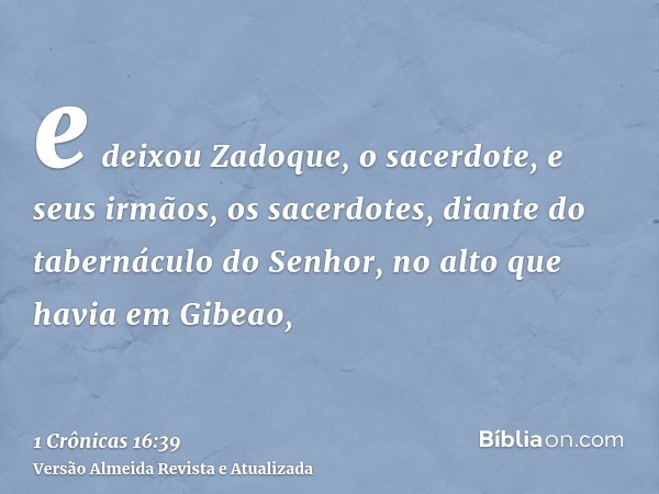 e deixou Zadoque, o sacerdote, e seus irmãos, os sacerdotes, diante do tabernáculo do Senhor, no alto que havia em Gibeao,