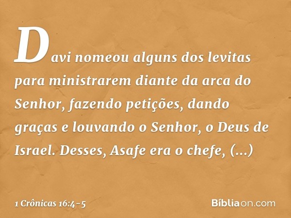 Davi nomeou alguns dos levitas para ministrarem diante da arca do Senhor, fazendo petições, dando graças e louvando o Senhor, o Deus de Israel. Desses, Asafe er