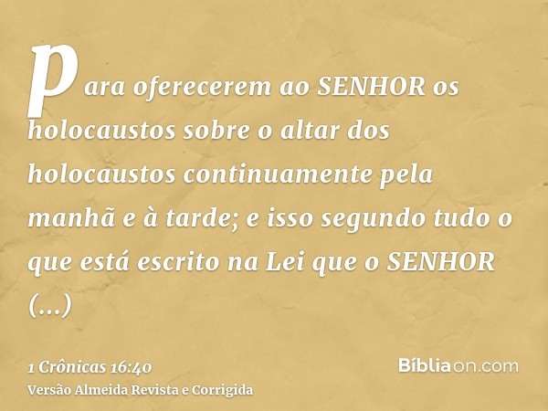 para oferecerem ao SENHOR os holocaustos sobre o altar dos holocaustos continuamente pela manhã e à tarde; e isso segundo tudo o que está escrito na Lei que o S