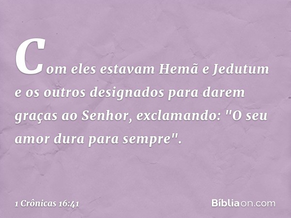 Com eles estavam Hemã e Jedutum e os outros designados para darem graças ao Senhor, exclamando: "O seu amor dura para sempre". -- 1 Crônicas 16:41