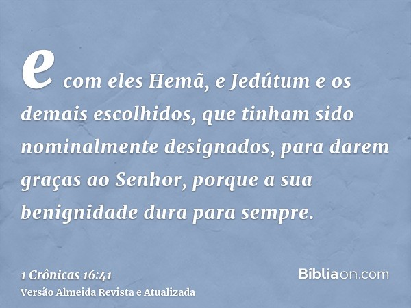 e com eles Hemã, e Jedútum e os demais escolhidos, que tinham sido nominalmente designados, para darem graças ao Senhor, porque a sua benignidade dura para semp