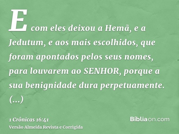 E com eles deixou a Hemã, e a Jedutum, e aos mais escolhidos, que foram apontados pelos seus nomes, para louvarem ao SENHOR, porque a sua benignidade dura perpe
