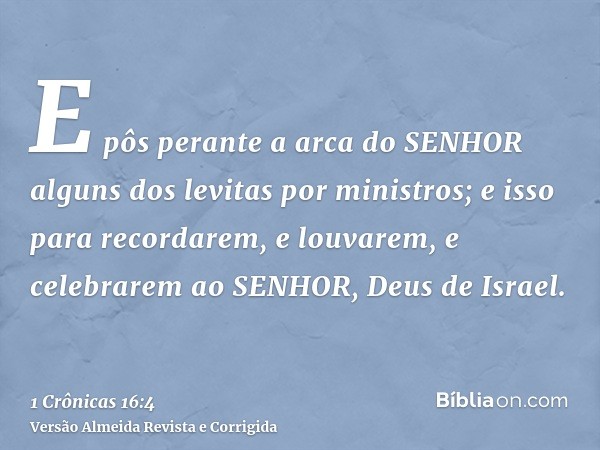 E pôs perante a arca do SENHOR alguns dos levitas por ministros; e isso para recordarem, e louvarem, e celebrarem ao SENHOR, Deus de Israel.