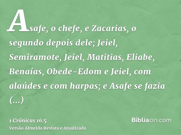 Asafe, o chefe, e Zacarias, o segundo depois dele; Jeiel, Semiramote, Jeiel, Matitias, Eliabe, Benaías, Obede-Edom e Jeiel, com alaúdes e com harpas; e Asafe se