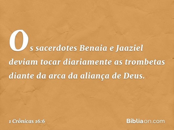 Os sacerdotes Benaia e Jaaziel deviam tocar diariamente as trombetas diante da arca da aliança de Deus. -- 1 Crônicas 16:6