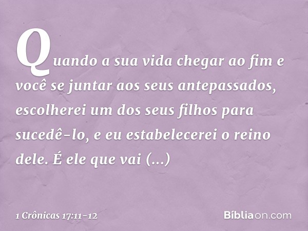 Quando a sua vida chegar ao fim e você se juntar aos seus antepassados, escolherei um dos seus filhos para sucedê-lo, e eu estabelecerei o reino dele. É ele que