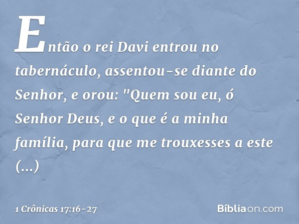 Então o rei Davi entrou no tabernáculo, assentou-se diante do Senhor, e orou: "Quem sou eu, ó Senhor Deus, e o que é a minha família, para que me trouxesses a e