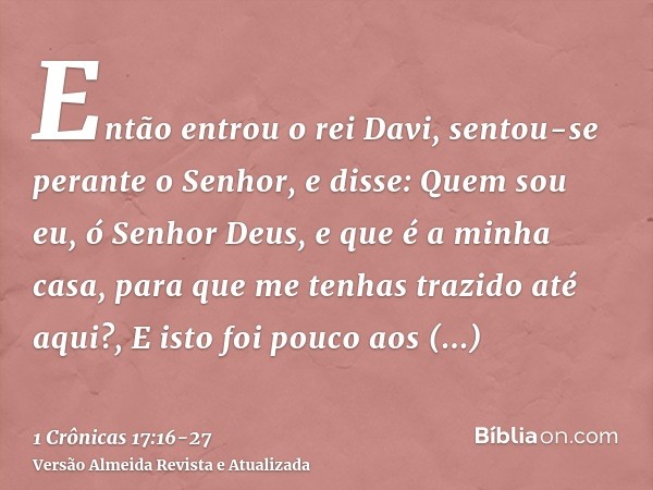 Então entrou o rei Davi, sentou-se perante o Senhor, e disse: Quem sou eu, ó Senhor Deus, e que é a minha casa, para que me tenhas trazido até aqui?,E isto foi 