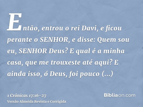 Então, entrou o rei Davi, e ficou perante o SENHOR, e disse: Quem sou eu, SENHOR Deus? E qual é a minha casa, que me trouxeste até aqui?E ainda isso, ó Deus, fo