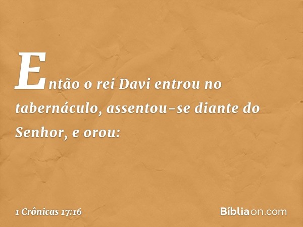 Então o rei Davi entrou no tabernáculo, assentou-se diante do Senhor, e orou: -- 1 Crônicas 17:16