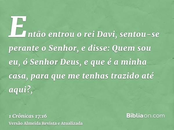 Então entrou o rei Davi, sentou-se perante o Senhor, e disse: Quem sou eu, ó Senhor Deus, e que é a minha casa, para que me tenhas trazido até aqui?,