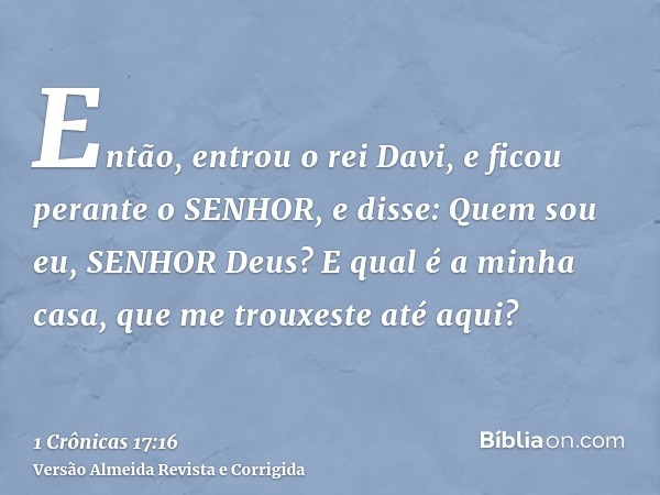 Então, entrou o rei Davi, e ficou perante o SENHOR, e disse: Quem sou eu, SENHOR Deus? E qual é a minha casa, que me trouxeste até aqui?