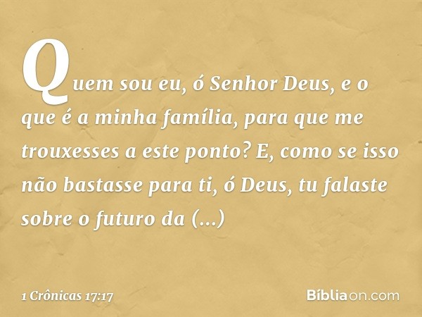 "Quem sou eu, ó Senhor Deus, e o que é a minha família, para que me trouxesses a este ponto?
E, como se isso não bastasse para ti, ó Deus, tu falaste sobre o fu