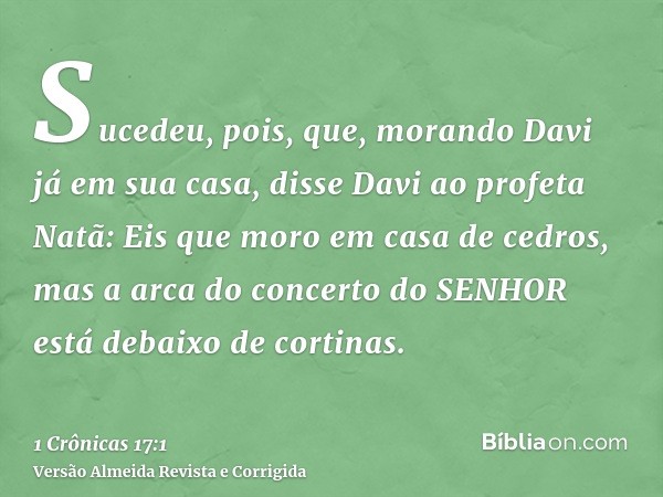 Sucedeu, pois, que, morando Davi já em sua casa, disse Davi ao profeta Natã: Eis que moro em casa de cedros, mas a arca do concerto do SENHOR está debaixo de co