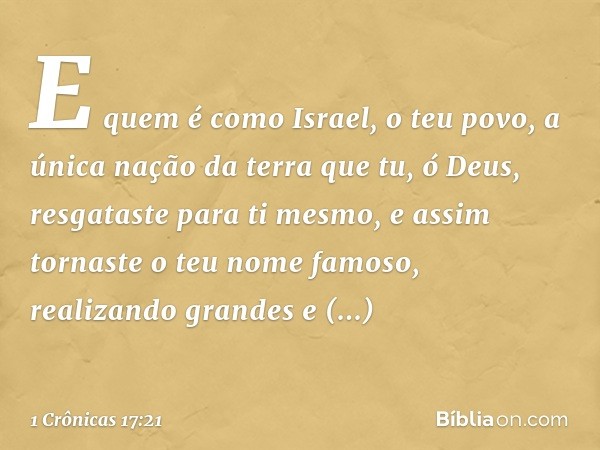 E quem é como Israel, o teu povo, a única nação da terra que tu, ó Deus, resgataste para ti mesmo, e assim tornaste o teu nome famoso, realizando grandes e impr