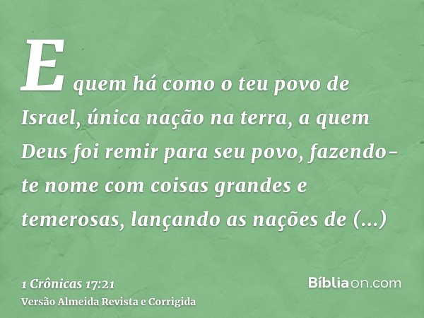 E quem há como o teu povo de Israel, única nação na terra, a quem Deus foi remir para seu povo, fazendo-te nome com coisas grandes e temerosas, lançando as naçõ