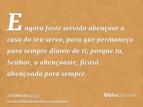 E agora foste servido abençoar a casa do teu servo, para que permaneça para sempre diante de ti; porque tu, Senhor, a abençoaste, ficará abençoada para sempre.