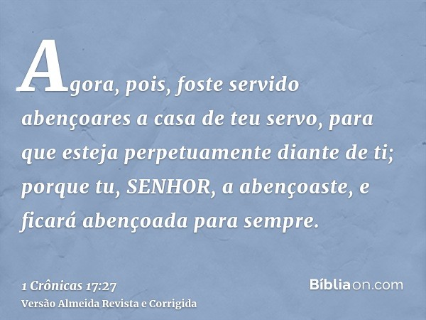 Agora, pois, foste servido abençoares a casa de teu servo, para que esteja perpetuamente diante de ti; porque tu, SENHOR, a abençoaste, e ficará abençoada para 