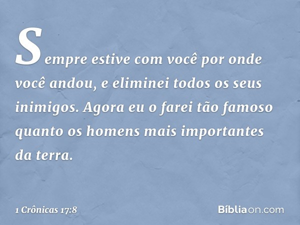 Sempre estive com você por onde você andou, e eliminei todos os seus inimigos. Agora eu o farei tão famoso quanto os homens mais importantes da terra. -- 1 Crôn