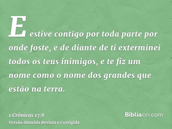 E estive contigo por toda parte por onde foste, e de diante de ti exterminei todos os teus inimigos, e te fiz um nome como o nome dos grandes que estão na terra