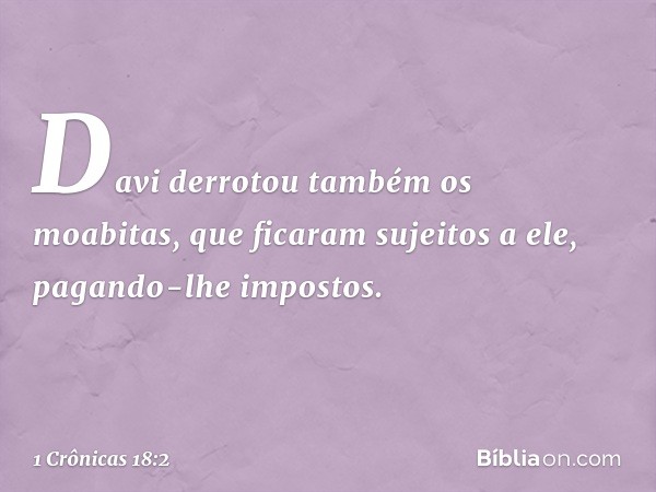 Davi derrotou também os moabitas, que ficaram sujeitos a ele, pagando-lhe impostos. -- 1 Crônicas 18:2