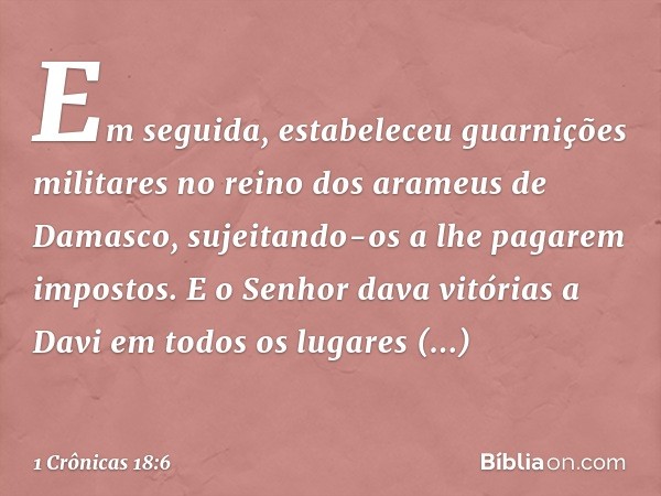 Em seguida, estabeleceu guarnições militares no reino dos arameus de Damasco, sujeitando-os a lhe pagarem impostos. E o Senhor dava vitórias a Davi em todos os 