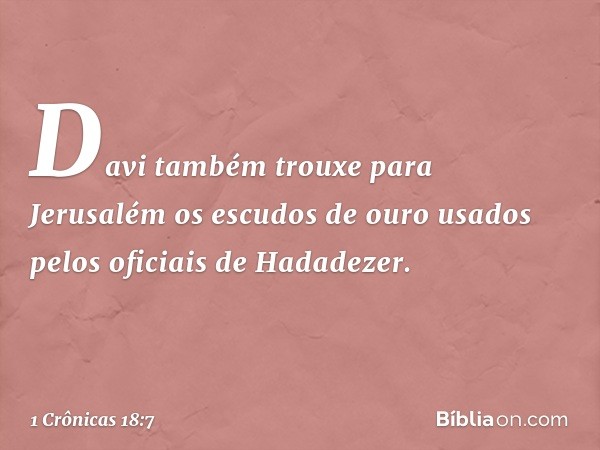 Davi também trouxe para Jerusalém os escudos de ouro usados pelos oficiais de Hadadezer. -- 1 Crônicas 18:7