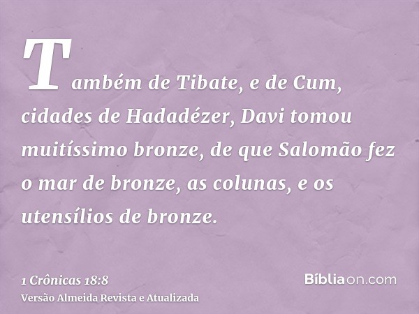 Também de Tibate, e de Cum, cidades de Hadadézer, Davi tomou muitíssimo bronze, de que Salomão fez o mar de bronze, as colunas, e os utensílios de bronze.