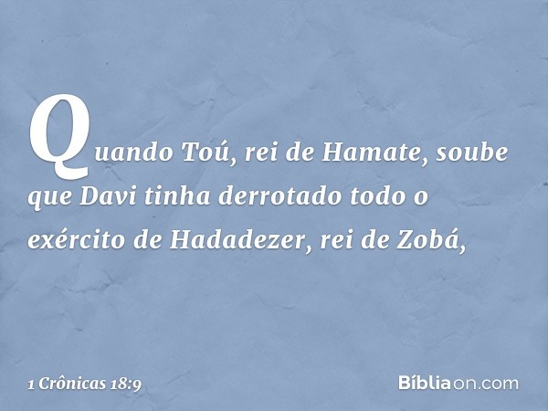 Quando Toú, rei de Hamate, soube que Davi tinha derrotado todo o exército de Hadadezer, rei de Zobá, -- 1 Crônicas 18:9